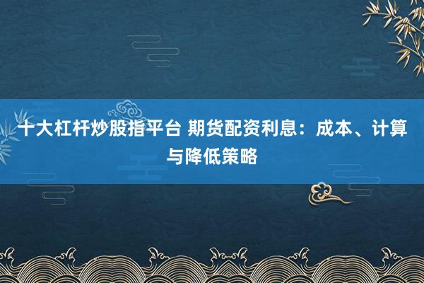 十大杠杆炒股指平台 期货配资利息：成本、计算与降低策略