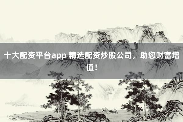 十大配资平台app 精选配资炒股公司,助您财富增值!