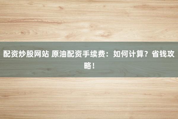 配资炒股网站 原油配资手续费：如何计算？省钱攻略！