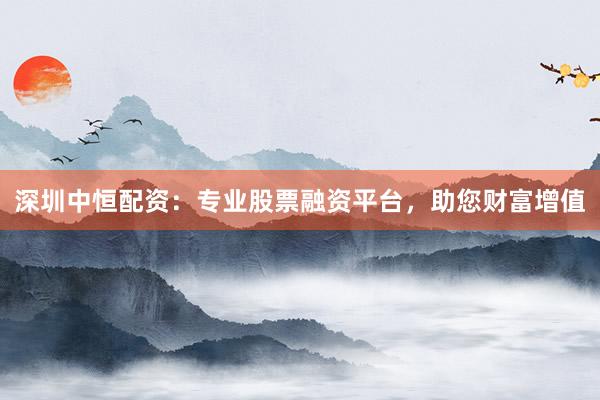 深圳中恒配资：专业股票融资平台，助您财富增值