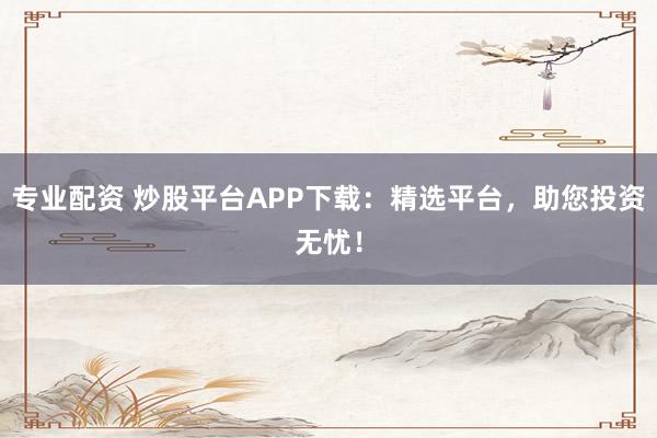 专业配资 炒股平台APP下载:精选平台,助您投资无忧!
