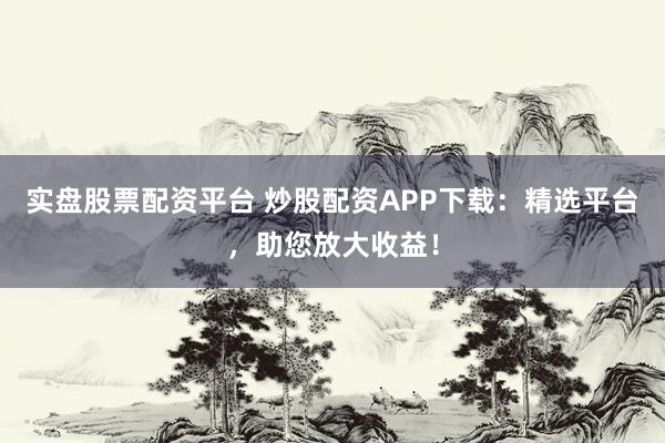 实盘股票配资平台 炒股配资APP下载：精选平台，助您放大收益！