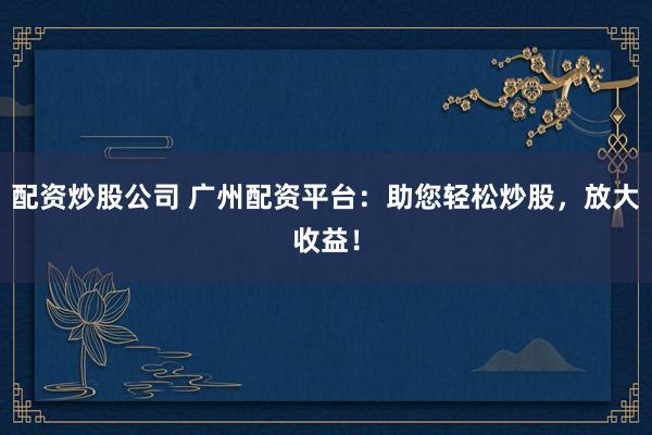 配资炒股公司 广州配资平台：助您轻松炒股，放大收益！