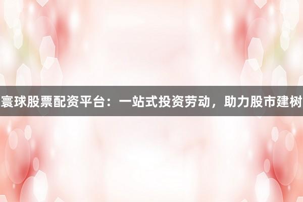 寰球股票配资平台：一站式投资劳动，助力股市建树