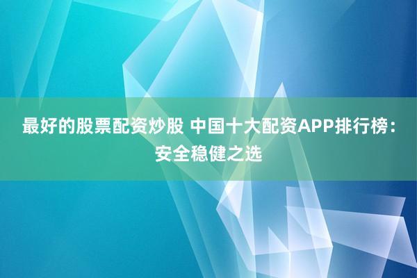 最好的股票配资炒股 中国十大配资APP排行榜：安全稳健之选