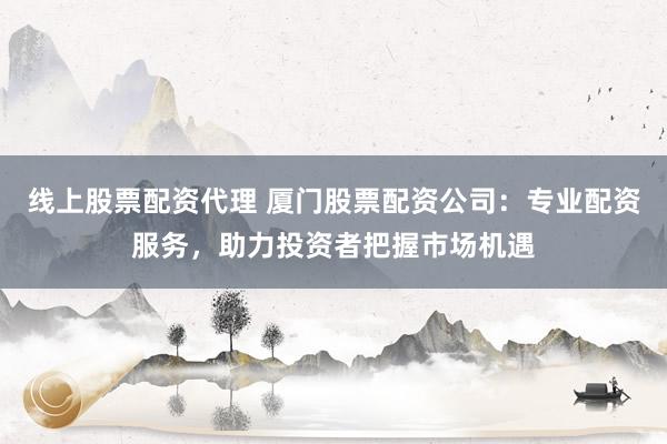 线上股票配资代理 厦门股票配资公司：专业配资服务，助力投资者把握市场机遇