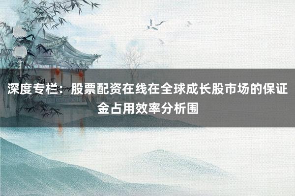 深度专栏：股票配资在线在全球成长股市场的保证金占用效率分析围