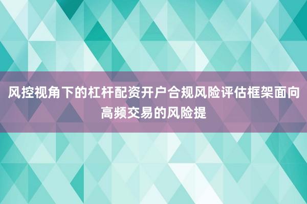 风控视角下的杠杆配资开户合规风险评估框架面向高频交易的风险提