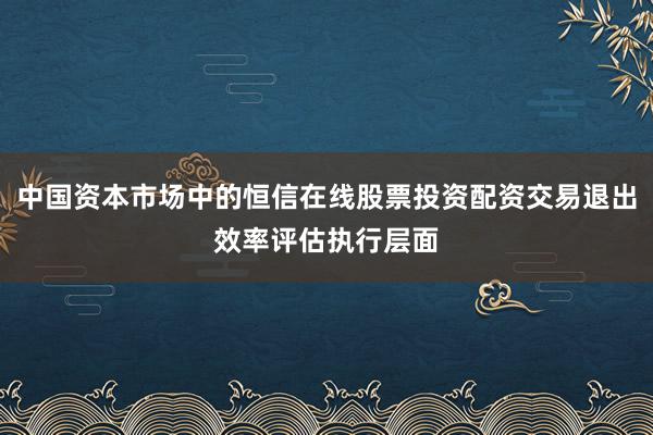 中国资本市场中的恒信在线股票投资配资交易退出效率评估执行层面