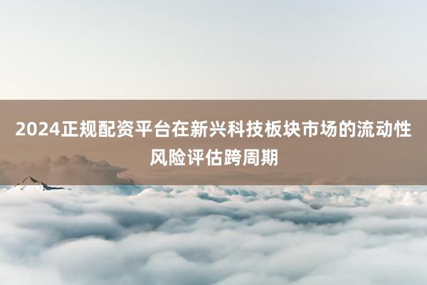 2024正规配资平台在新兴科技板块市场的流动性风险评估跨周期