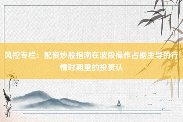 风控专栏：配资炒股指南在波段操作占据主导的行情时期里的投资认