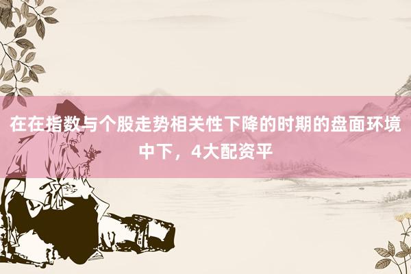在在指数与个股走势相关性下降的时期的盘面环境中下，4大配资平