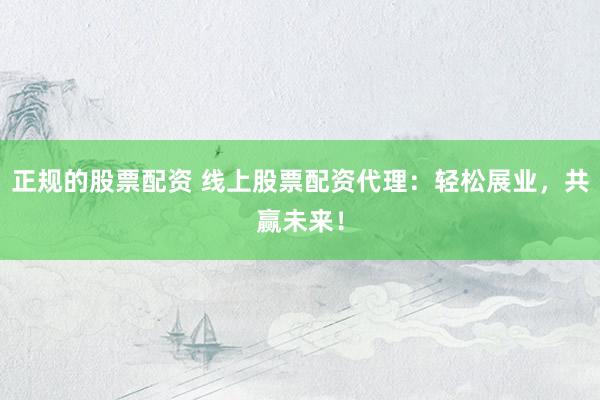 正规的股票配资 线上股票配资代理：轻松展业，共赢未来！