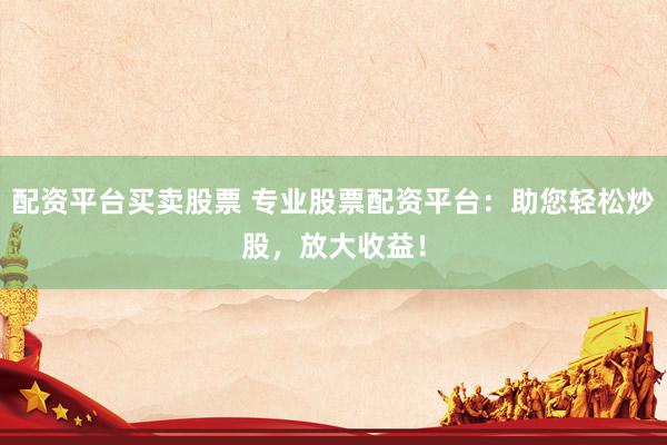 配资平台买卖股票 专业股票配资平台：助您轻松炒股，放大收益！