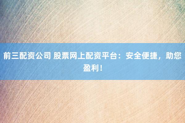前三配资公司 股票网上配资平台：安全便捷，助您盈利！