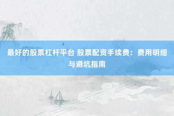 最好的股票杠杆平台 股票配资手续费：费用明细与避坑指南