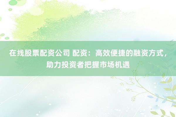 在线股票配资公司 配资：高效便捷的融资方式，助力投资者把握市场机遇