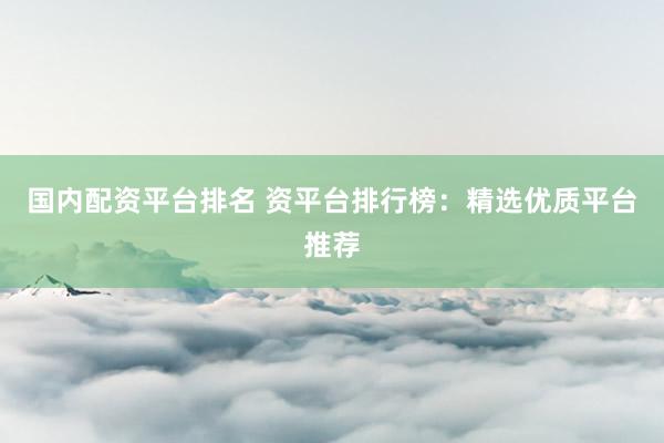 国内配资平台排名 资平台排行榜：精选优质平台推荐