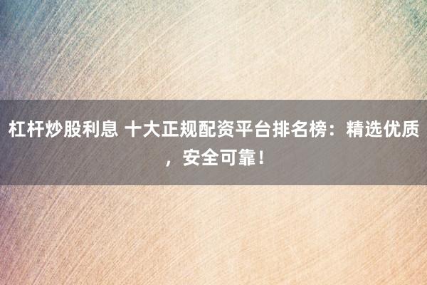 杠杆炒股利息 十大正规配资平台排名榜：精选优质，安全可靠！