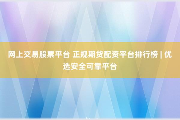 网上交易股票平台 正规期货配资平台排行榜 | 优选安全可靠平台
