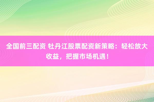 全国前三配资 牡丹江股票配资新策略:轻松放大收益,把握市场机遇!