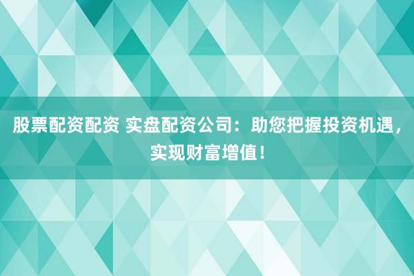 股票配资配资 实盘配资公司：助您把握投资机遇，实现财富增值！