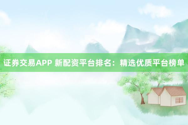 证券交易APP 新配资平台排名：精选优质平台榜单