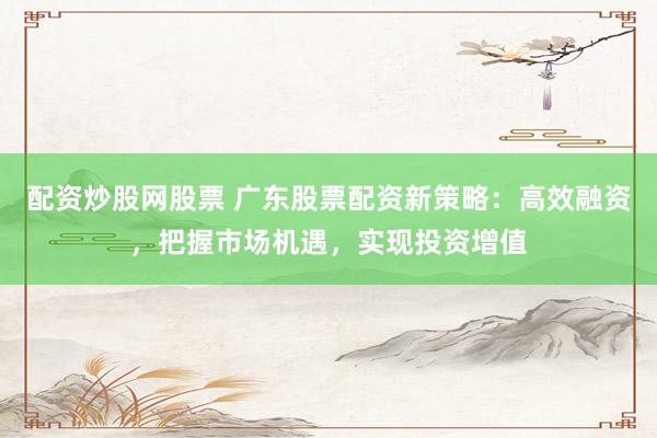 配资炒股网股票 广东股票配资新策略：高效融资，把握市场机遇，实现投资增值