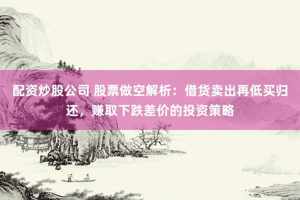 配资炒股公司 股票做空解析：借货卖出再低买归还，赚取下跌差价的投资策略