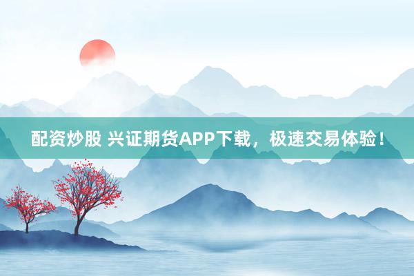 配资炒股 兴证期货APP下载,极速交易体验!