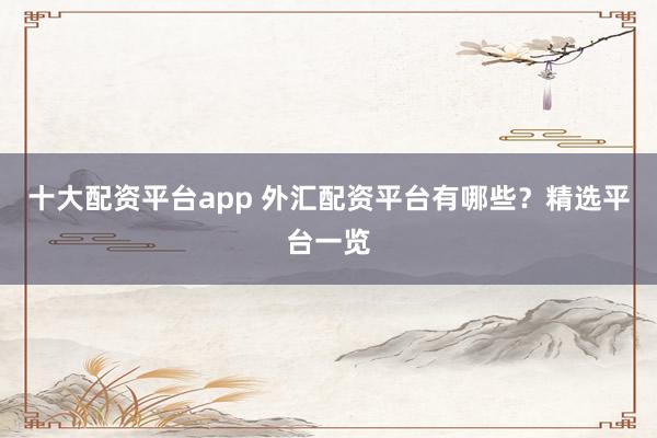 十大配资平台app 外汇配资平台有哪些?精选平台一览