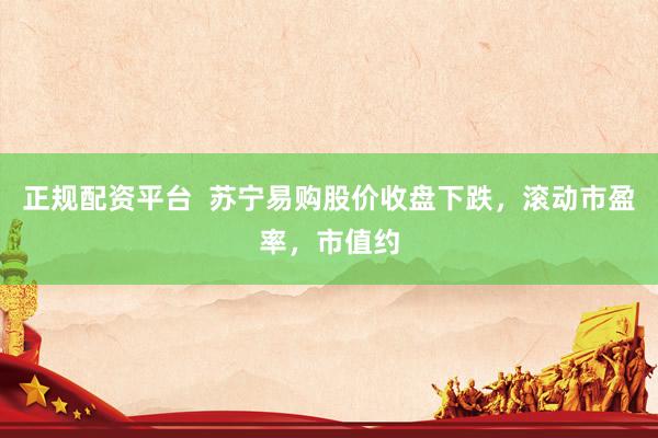 正规配资平台 苏宁易购股价收盘下跌,滚动市盈率,市值约