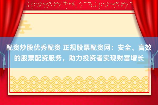 配资炒股优秀配资 正规股票配资网：安全、高效的股票配资服务，助力投资者实现财富增长