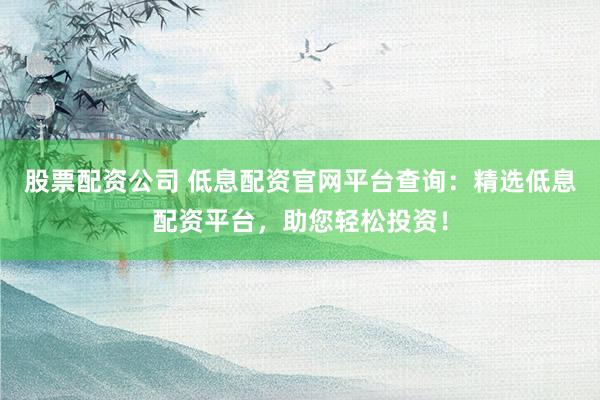 股票配资公司 低息配资官网平台查询:精选低息配资平台,助您轻松投资!