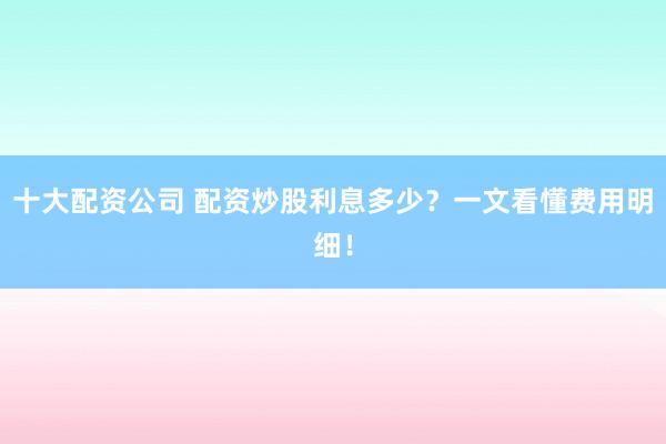 十大配资公司 配资炒股利息多少？一文看懂费用明细！