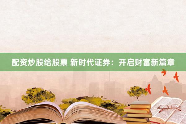 配资炒股给股票 新时代证券:开启财富新篇章
