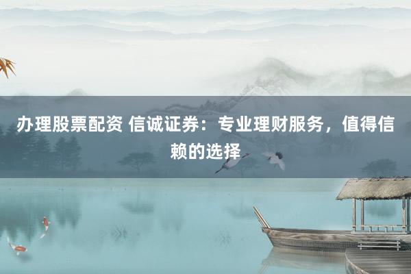 办理股票配资 信诚证券：专业理财服务，值得信赖的选择