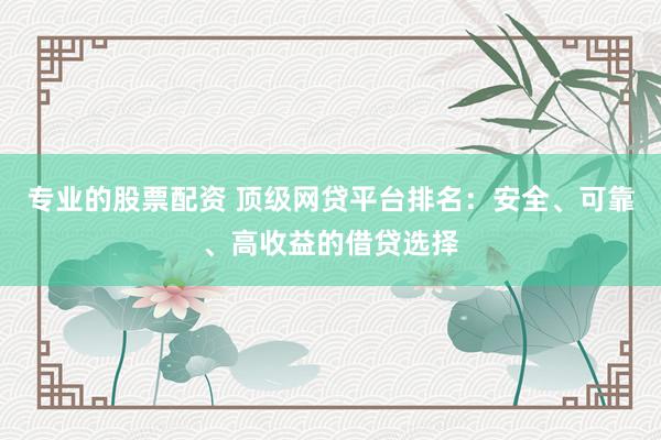 专业的股票配资 顶级网贷平台排名：安全、可靠、高收益的借贷选择
