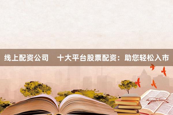 线上配资公司    十大平台股票配资：助您轻松入市