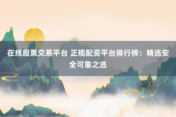 在线股票交易平台 正规配资平台排行榜：精选安全可靠之选