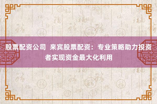 股票配资公司 来宾股票配资:专业策略助力投资者实现资金最大化利用