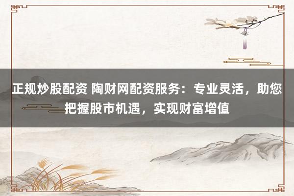 正规炒股配资 陶财网配资服务：专业灵活，助您把握股市机遇，实现财富增值