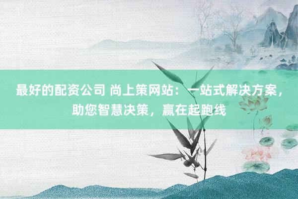 最好的配资公司 尚上策网站：一站式解决方案，助您智慧决策，赢在起跑线