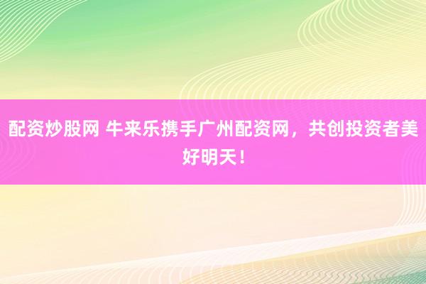 配资炒股网 牛来乐携手广州配资网，共创投资者美好明天！