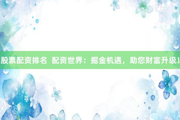 股票配资排名  配资世界：掘金机遇，助您财富升级！