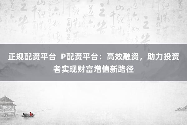 正规配资平台  P配资平台：高效融资，助力投资者实现财富增值新路径