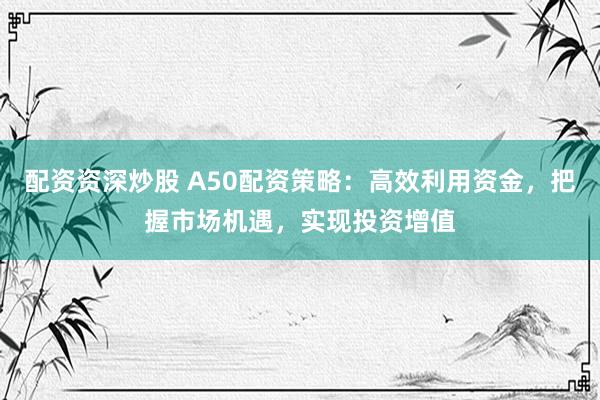 配资资深炒股 A50配资策略：高效利用资金，把握市场机遇，实现投资增值