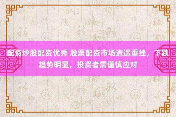 配资炒股配资优秀 股票配资市场遭遇重挫，下跌趋势明显，投资者需谨慎应对