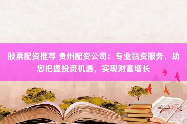 股票配资推荐 贵州配资公司：专业融资服务，助您把握投资机遇，实现财富增长