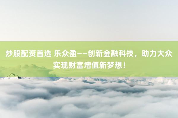炒股配资首选 乐众盈——创新金融科技，助力大众实现财富增值新梦想！